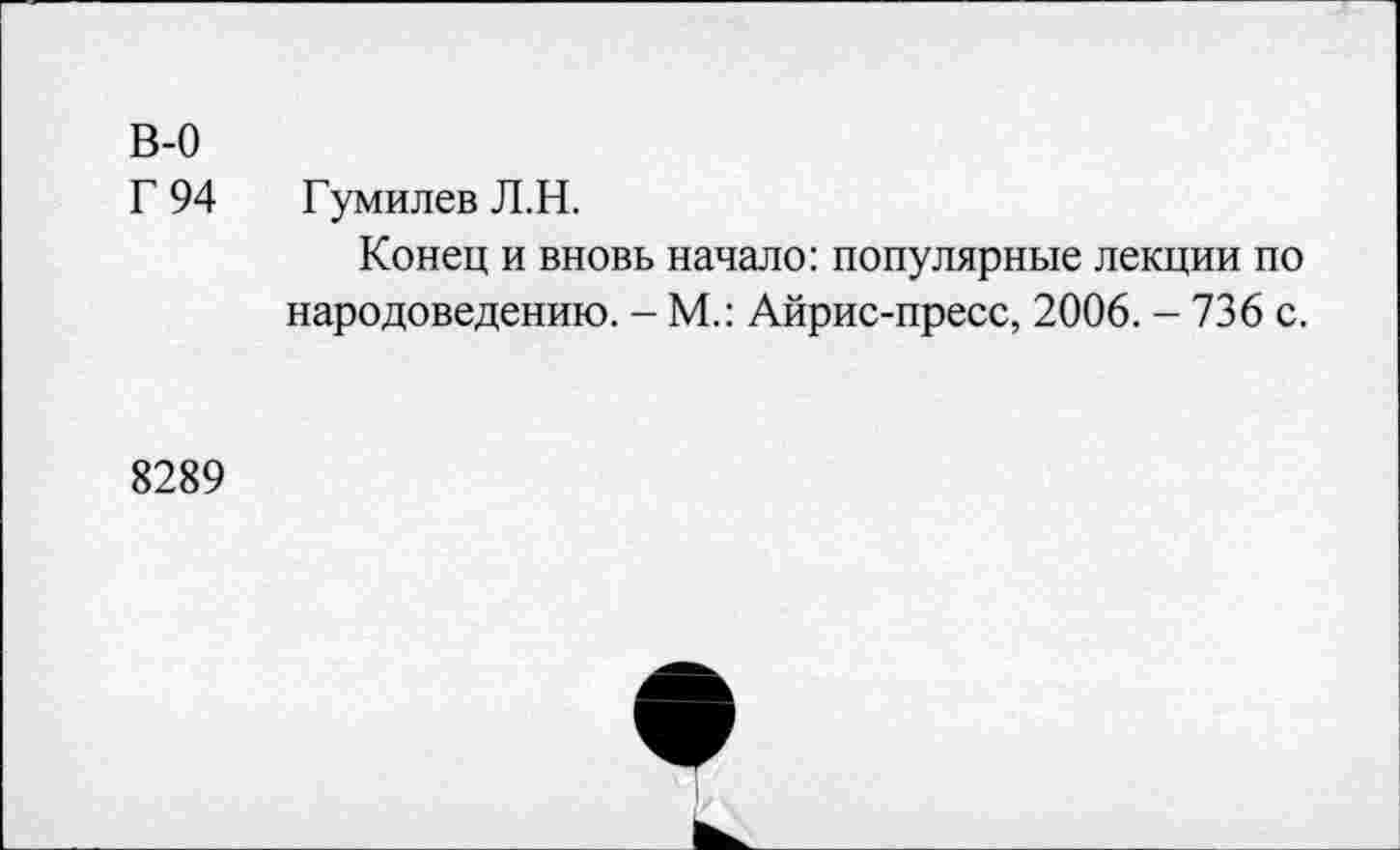 ﻿В-0
Г 94 Гумилев Л.Н.
Конец и вновь начало: популярные лекции по народоведению. - М.: Айрис-пресс, 2006. - 736 с.
8289